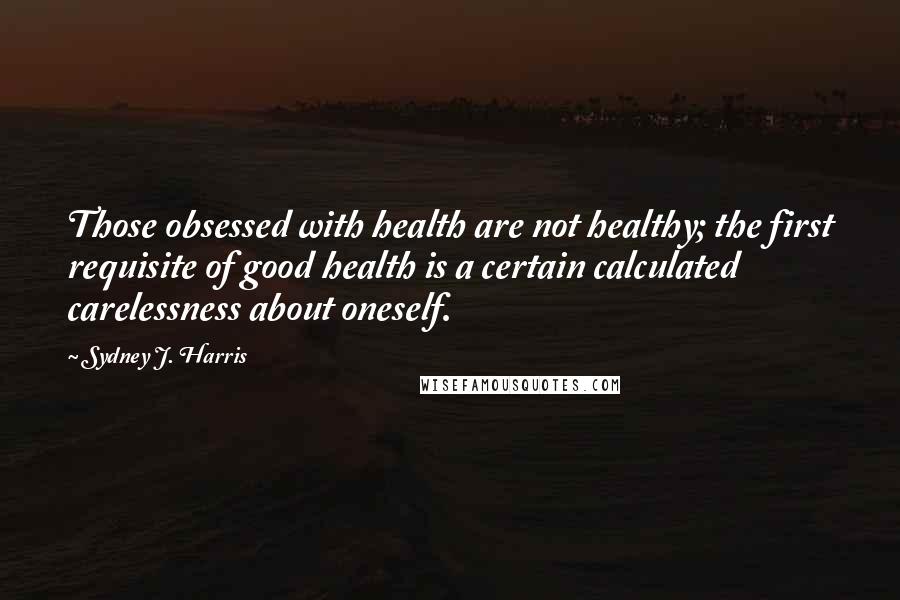 Sydney J. Harris quotes: Those obsessed with health are not healthy; the first requisite of good health is a certain calculated carelessness about oneself.