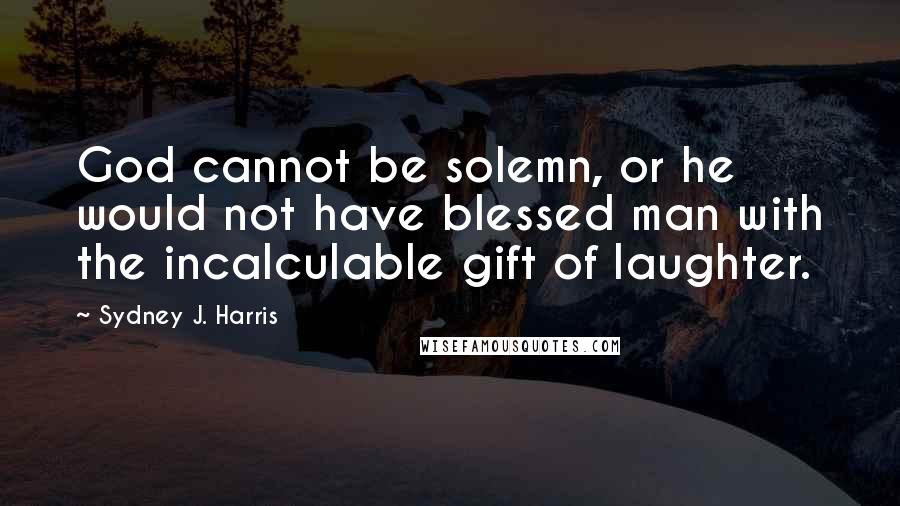 Sydney J. Harris quotes: God cannot be solemn, or he would not have blessed man with the incalculable gift of laughter.