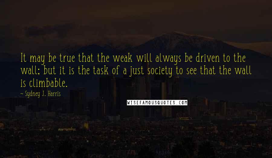 Sydney J. Harris quotes: It may be true that the weak will always be driven to the wall; but it is the task of a just society to see that the wall is climbable.