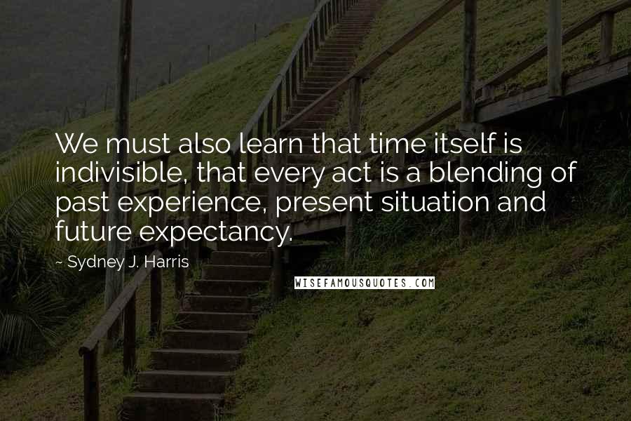 Sydney J. Harris quotes: We must also learn that time itself is indivisible, that every act is a blending of past experience, present situation and future expectancy.