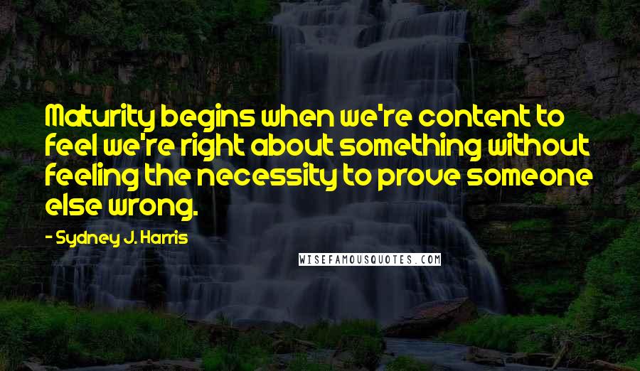 Sydney J. Harris quotes: Maturity begins when we're content to feel we're right about something without feeling the necessity to prove someone else wrong.