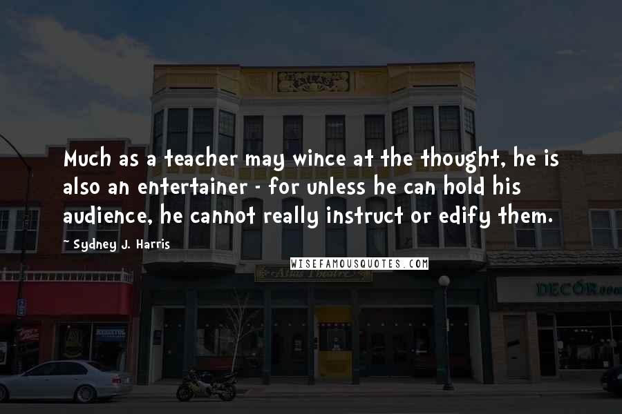 Sydney J. Harris quotes: Much as a teacher may wince at the thought, he is also an entertainer - for unless he can hold his audience, he cannot really instruct or edify them.