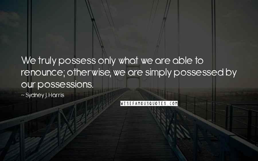 Sydney J. Harris quotes: We truly possess only what we are able to renounce; otherwise, we are simply possessed by our possessions.