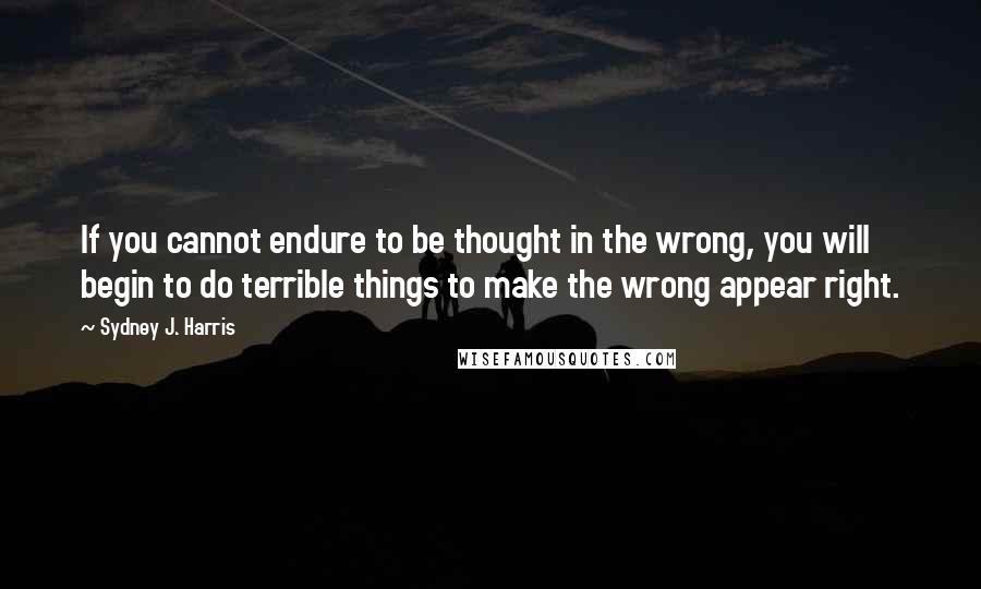 Sydney J. Harris quotes: If you cannot endure to be thought in the wrong, you will begin to do terrible things to make the wrong appear right.