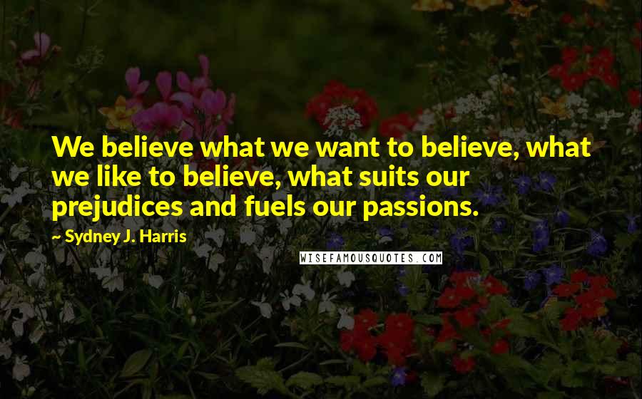 Sydney J. Harris quotes: We believe what we want to believe, what we like to believe, what suits our prejudices and fuels our passions.