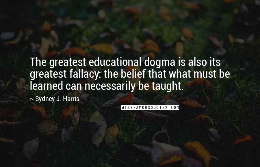 Sydney J. Harris quotes: The greatest educational dogma is also its greatest fallacy: the belief that what must be learned can necessarily be taught.