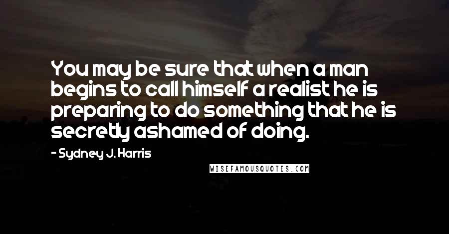 Sydney J. Harris quotes: You may be sure that when a man begins to call himself a realist he is preparing to do something that he is secretly ashamed of doing.