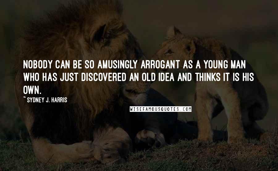 Sydney J. Harris quotes: Nobody can be so amusingly arrogant as a young man who has just discovered an old idea and thinks it is his own.