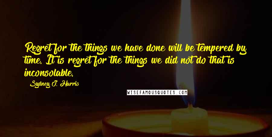 Sydney J. Harris quotes: Regret for the things we have done will be tempered by time. It is regret for the things we did not do that is inconsolable.