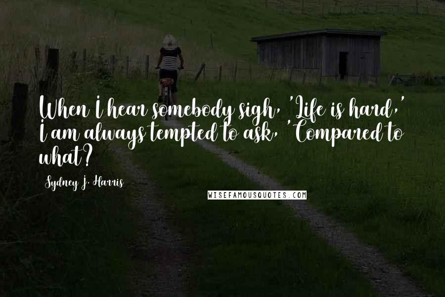 Sydney J. Harris quotes: When I hear somebody sigh, 'Life is hard,' I am always tempted to ask, 'Compared to what?