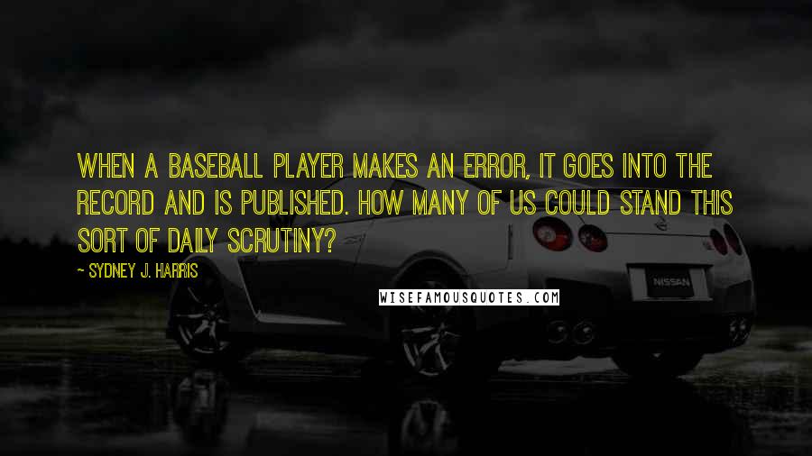 Sydney J. Harris quotes: When a baseball player makes an error, it goes into the record and is published. How many of us could stand this sort of daily scrutiny?