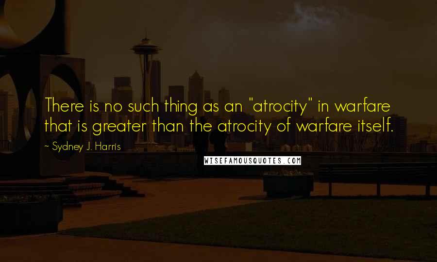 Sydney J. Harris quotes: There is no such thing as an "atrocity" in warfare that is greater than the atrocity of warfare itself.