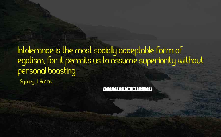 Sydney J. Harris quotes: Intolerance is the most socially acceptable form of egotism, for it permits us to assume superiority without personal boasting.