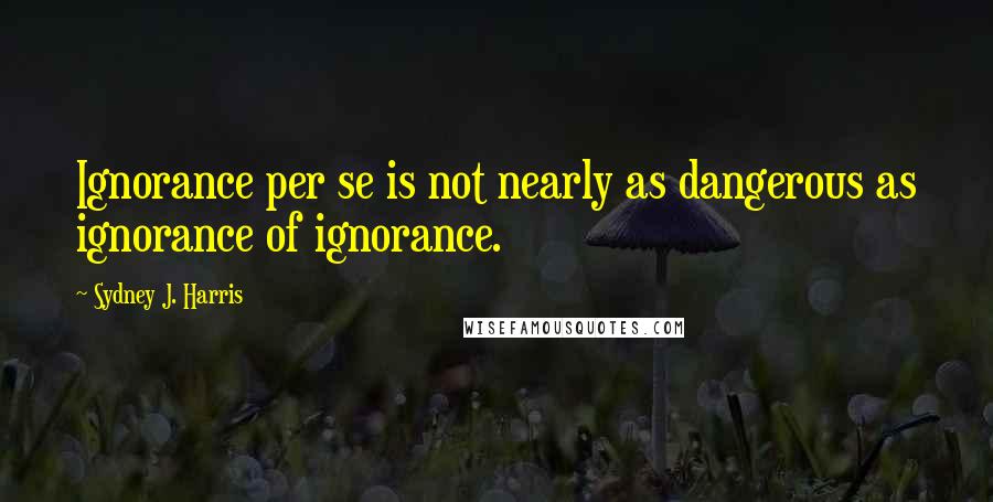 Sydney J. Harris quotes: Ignorance per se is not nearly as dangerous as ignorance of ignorance.