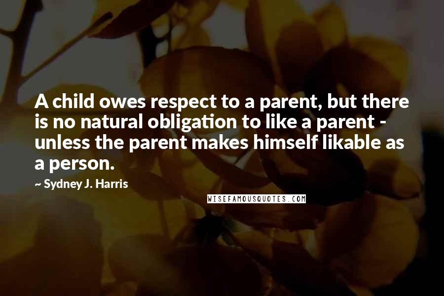 Sydney J. Harris quotes: A child owes respect to a parent, but there is no natural obligation to like a parent - unless the parent makes himself likable as a person.