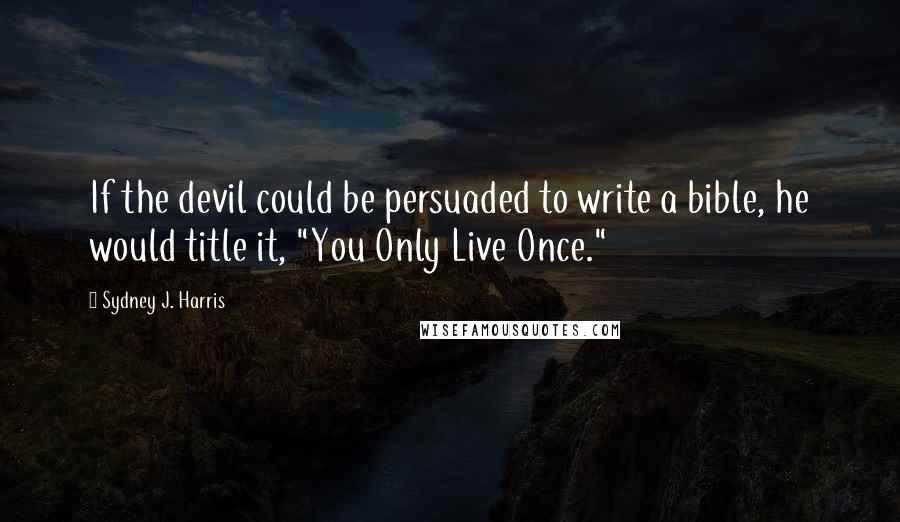 Sydney J. Harris quotes: If the devil could be persuaded to write a bible, he would title it, "You Only Live Once."