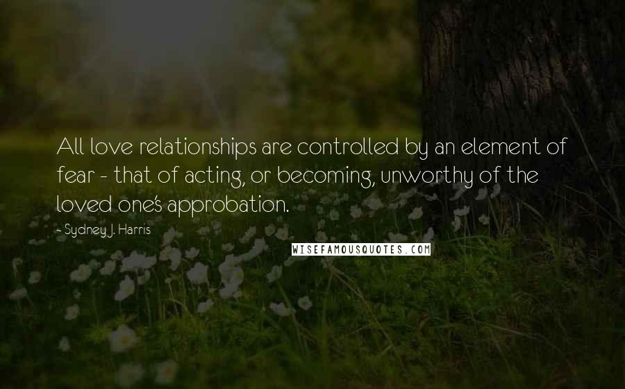 Sydney J. Harris quotes: All love relationships are controlled by an element of fear - that of acting, or becoming, unworthy of the loved one's approbation.