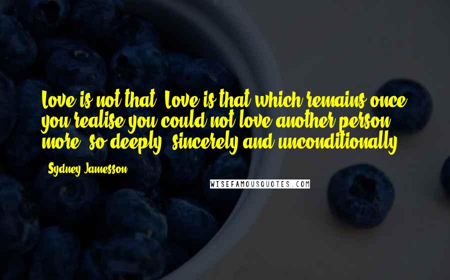 Sydney Jamesson quotes: Love is not that. Love is that which remains once you realise you could not love another person more; so deeply, sincerely and unconditionally. Sydney Jamesson quotes: Love is not that. Love is that which remains once you realise you could not love another person more; so deeply, sincerely and unconditionally.
