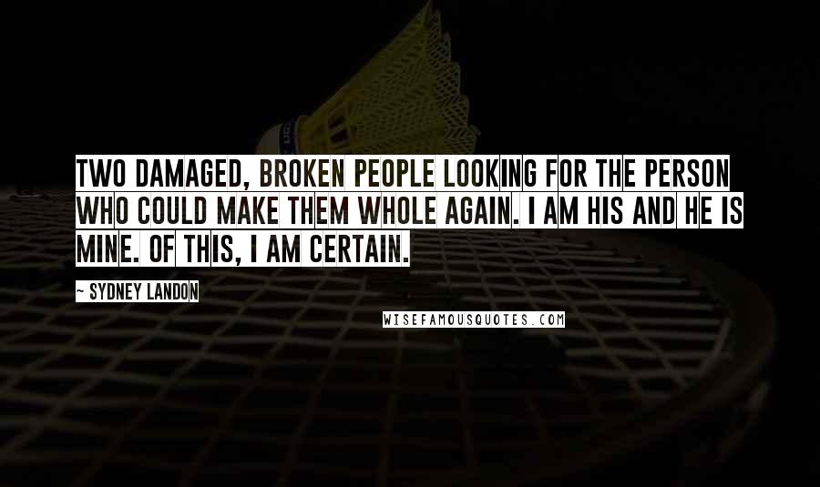 Sydney Landon quotes: Two damaged, broken people looking for the person who could make them whole again. I am his and he is mine. Of this, I am certain. Sydney Landon quotes: Two damaged, broken people looking for the person who could make them whole again. I am his and he is mine. Of this, I am certain.