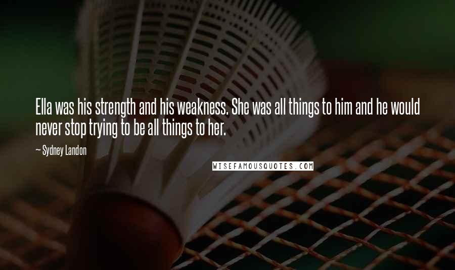 Sydney Landon quotes: Ella was his strength and his weakness. She was all things to him and he would never stop trying to be all things to her. Sydney Landon quotes: Ella was his strength and his weakness. She was all things to him and he would never stop trying to be all things to her.