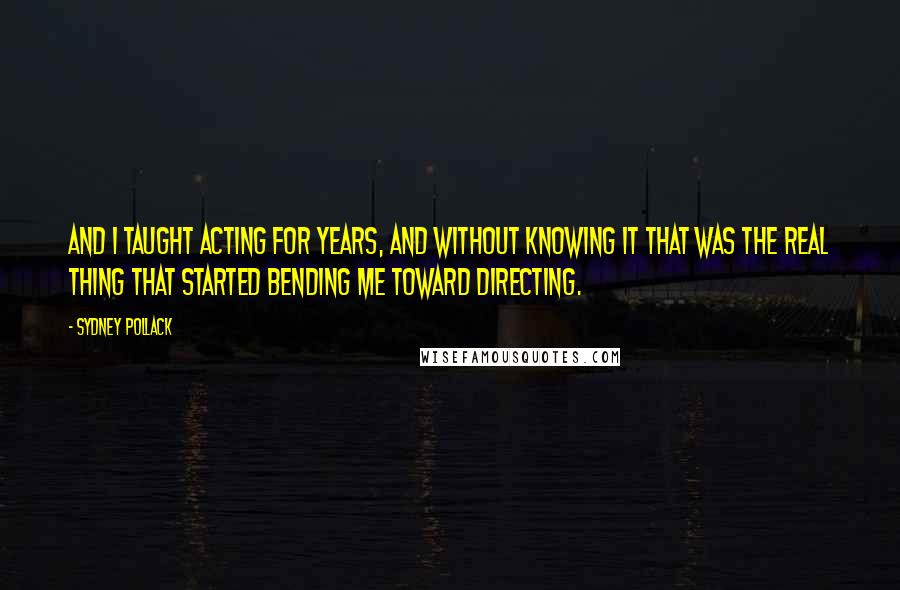Sydney Pollack quotes: And I taught acting for years, and without knowing it that was the real thing that started bending me toward directing.