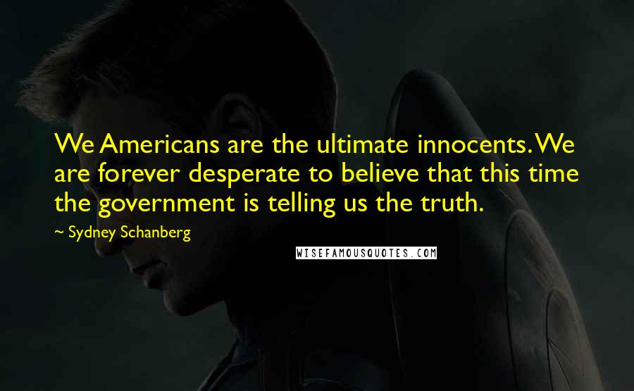 Sydney Schanberg quotes: We Americans are the ultimate innocents. We are forever desperate to believe that this time the government is telling us the truth. Sydney Schanberg quotes: We Americans are the ultimate innocents. We are forever desperate to believe that this time the government is telling us the truth.