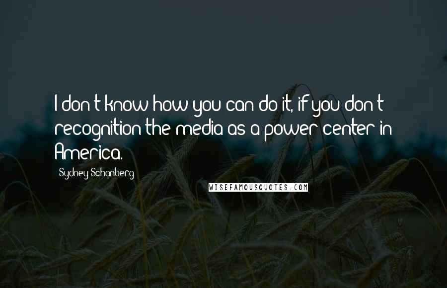 Sydney Schanberg quotes: I don't know how you can do it, if you don't recognition the media as a power center in America.