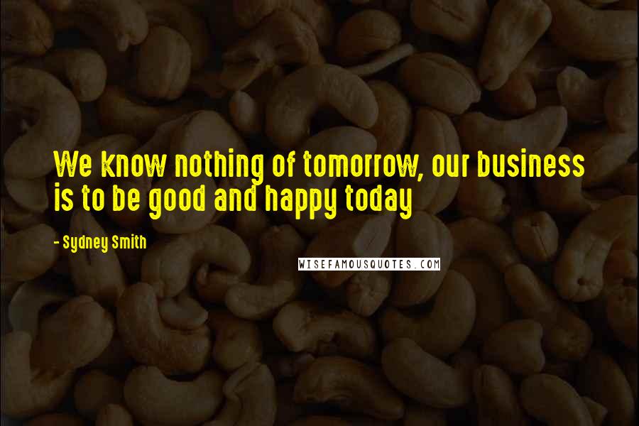 Sydney Smith quotes: We know nothing of tomorrow, our business is to be good and happy today