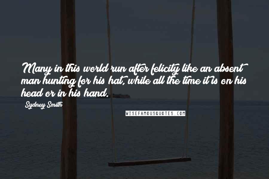 Sydney Smith quotes: Many in this world run after felicity like an absent man hunting for his hat, while all the time it is on his head or in his hand. Sydney Smith quotes: Many in this world run after felicity like an absent man hunting for his hat, while all the time it is on his head or in his hand.
