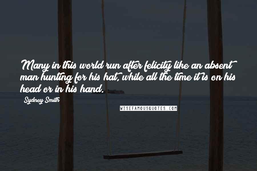 Sydney Smith quotes: Many in this world run after felicity like an absent man hunting for his hat, while all the time it is on his head or in his hand.