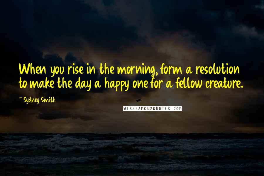 Sydney Smith quotes: When you rise in the morning, form a resolution to make the day a happy one for a fellow creature.
