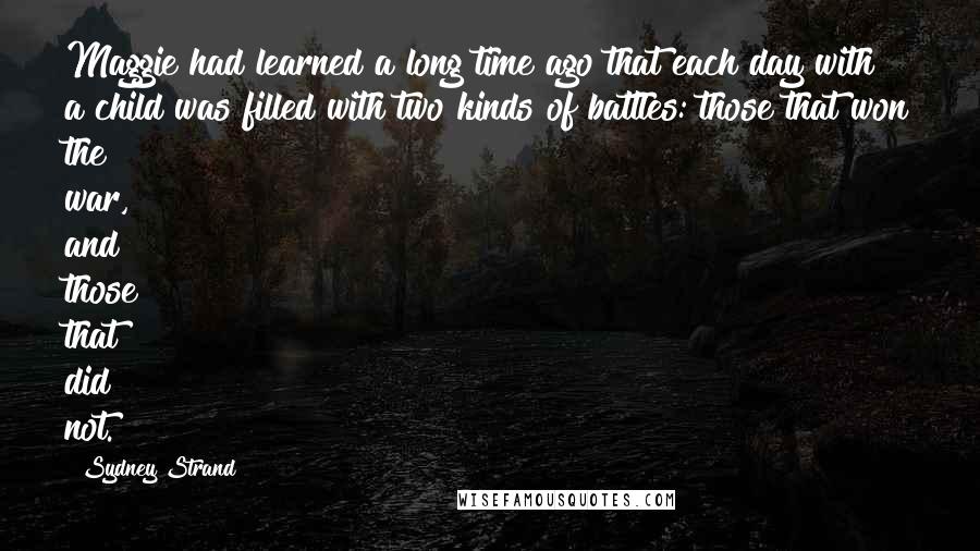 Sydney Strand quotes: Maggie had learned a long time ago that each day with a child was filled with two kinds of battles: those that won the war, and those that did not. Sydney Strand quotes: Maggie had learned a long time ago that each day with a child was filled with two kinds of battles: those that won the war, and those that did not.