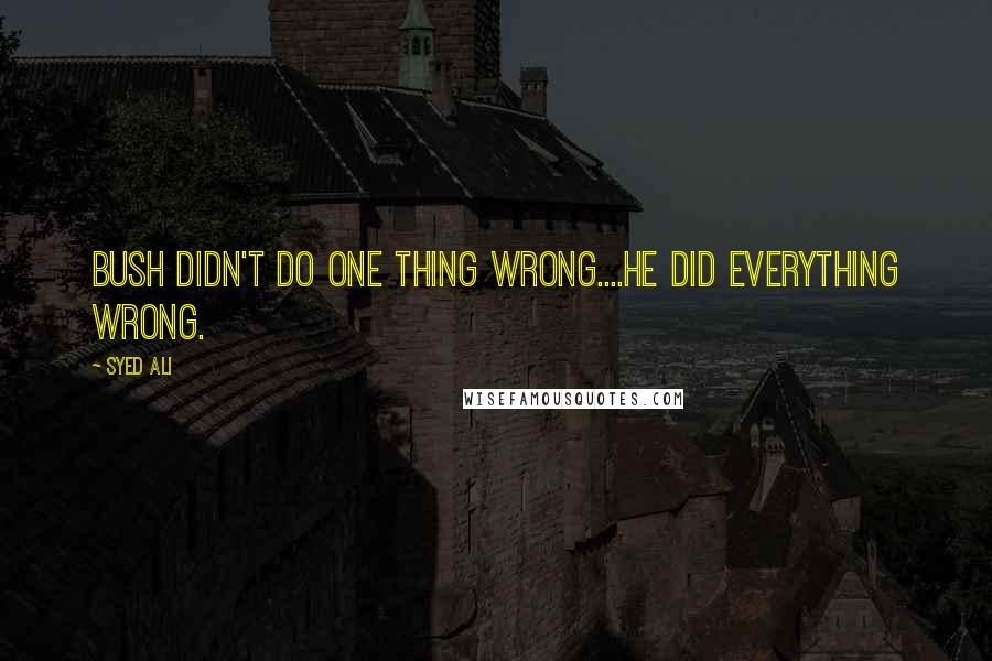 Syed Ali quotes: Bush didn't do one thing wrong....He did everything wrong.