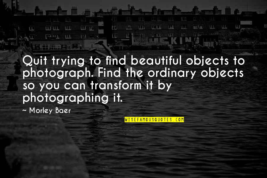 Sygmnd Quotes By Morley Baer: Quit trying to find beautiful objects to photograph.