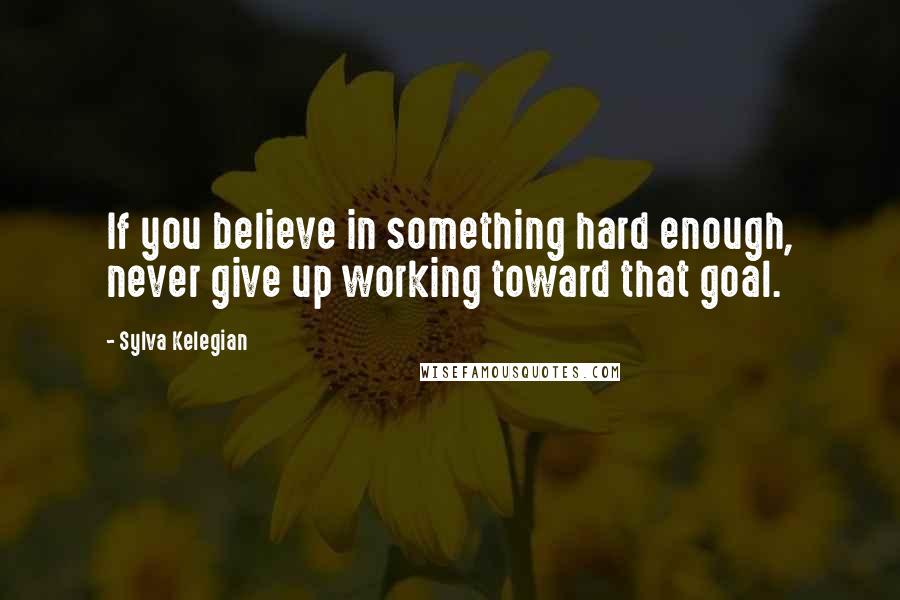 Sylva Kelegian quotes: If you believe in something hard enough, never give up working toward that goal.