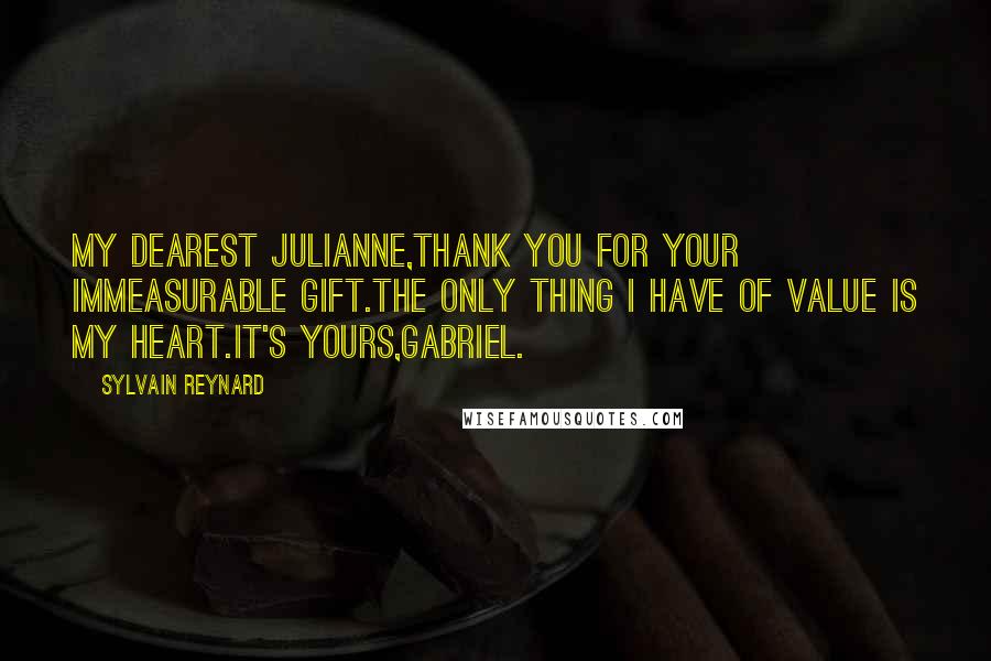 Sylvain Reynard quotes: My Dearest Julianne,Thank you for your immeasurable gift.The only thing I have of value is my heart.It's yours,Gabriel.