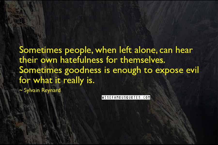 Sylvain Reynard quotes: Sometimes people, when left alone, can hear their own hatefulness for themselves. Sometimes goodness is enough to expose evil for what it really is.