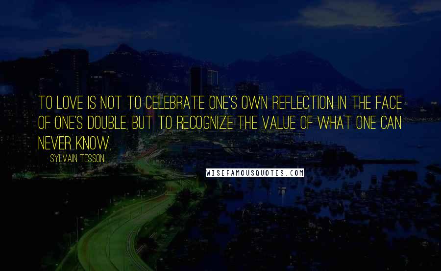 Sylvain Tesson quotes: To love is not to celebrate one's own reflection in the face of one's double, but to recognize the value of what one can never know.