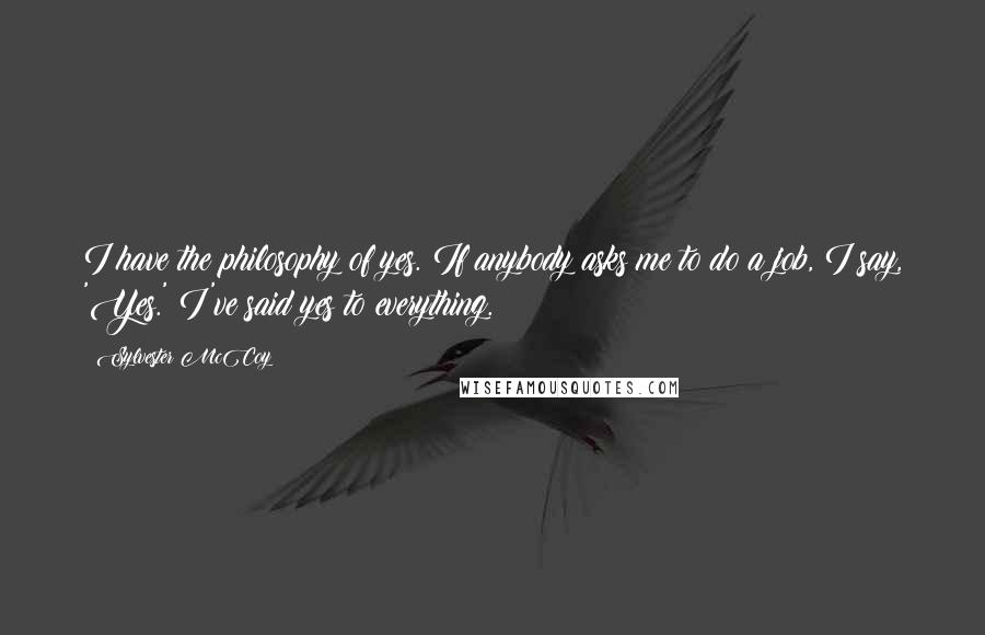 Sylvester McCoy quotes: I have the philosophy of yes. If anybody asks me to do a job, I say, 'Yes.' I've said yes to everything. Sylvester McCoy quotes: I have the philosophy of yes. If anybody asks me to do a job, I say, 'Yes.' I've said yes to everything.