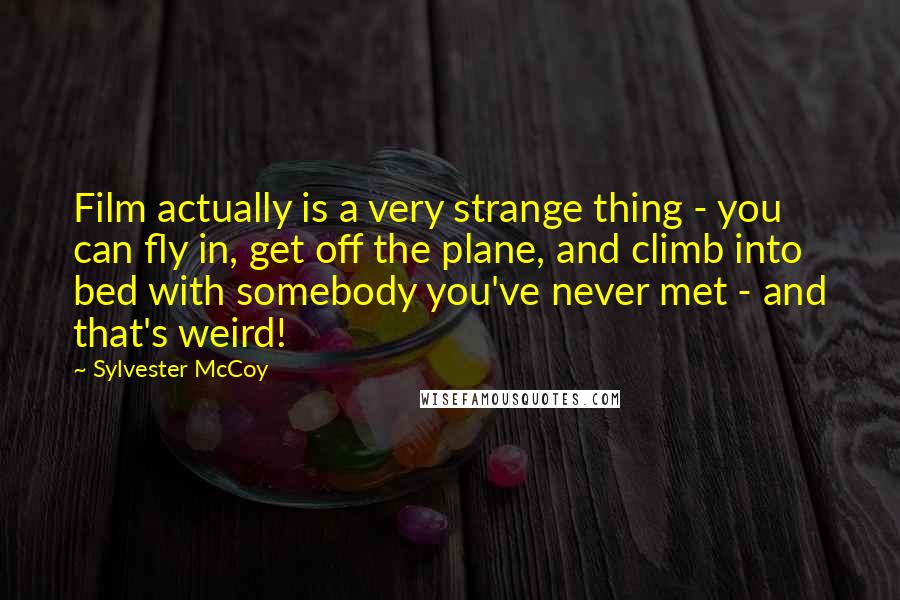 Sylvester McCoy quotes: Film actually is a very strange thing - you can fly in, get off the plane, and climb into bed with somebody you've never met - and that's weird!