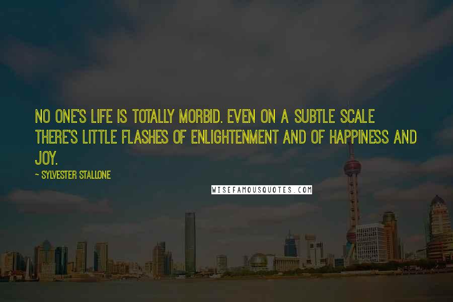 Sylvester Stallone quotes: No one's life is totally morbid. Even on a subtle scale there's little flashes of enlightenment and of happiness and joy.