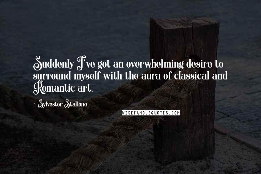 Sylvester Stallone quotes: Suddenly I've got an overwhelming desire to surround myself with the aura of classical and Romantic art.