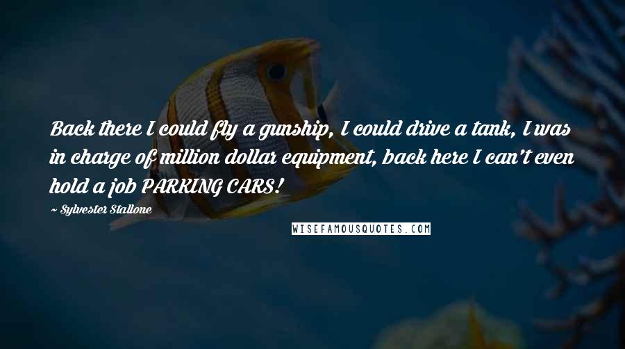 Sylvester Stallone quotes: Back there I could fly a gunship, I could drive a tank, I was in charge of million dollar equipment, back here I can't even hold a job PARKING CARS!