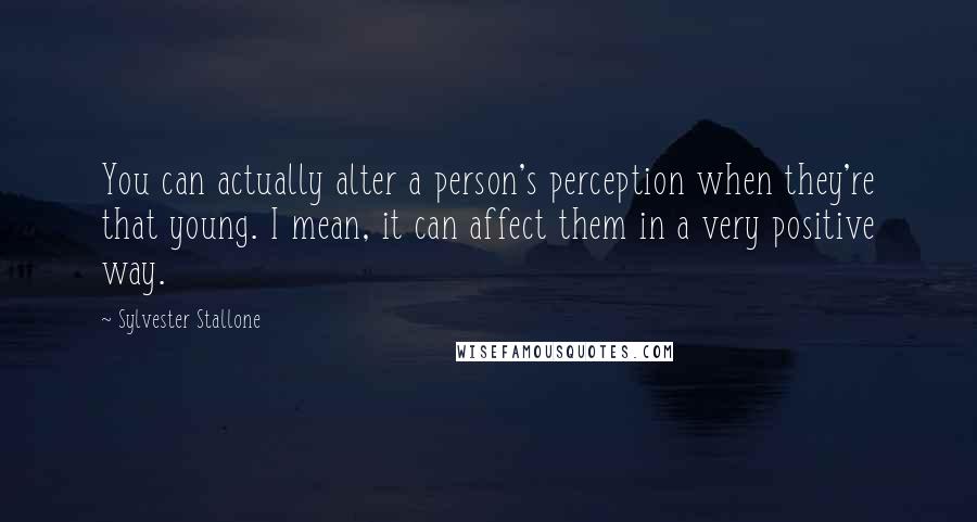 Sylvester Stallone quotes: You can actually alter a person's perception when they're that young. I mean, it can affect them in a very positive way.