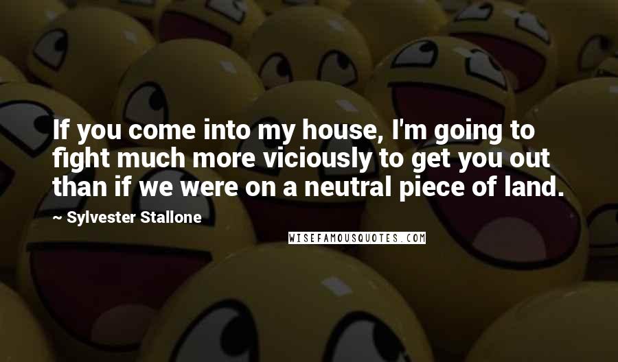 Sylvester Stallone quotes: If you come into my house, I'm going to fight much more viciously to get you out than if we were on a neutral piece of land.