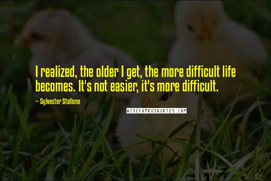 Sylvester Stallone quotes: I realized, the older I get, the more difficult life becomes. It's not easier, it's more difficult.