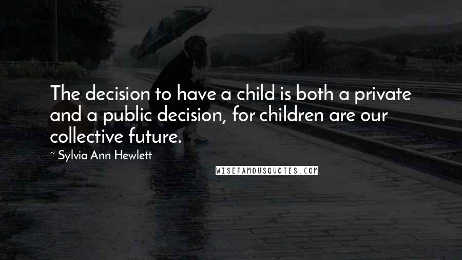 Sylvia Ann Hewlett quotes: The decision to have a child is both a private and a public decision, for children are our collective future.