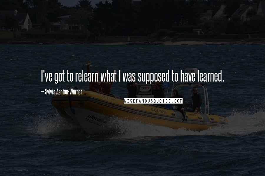 Sylvia Ashton-Warner quotes: I've got to relearn what I was supposed to have learned.