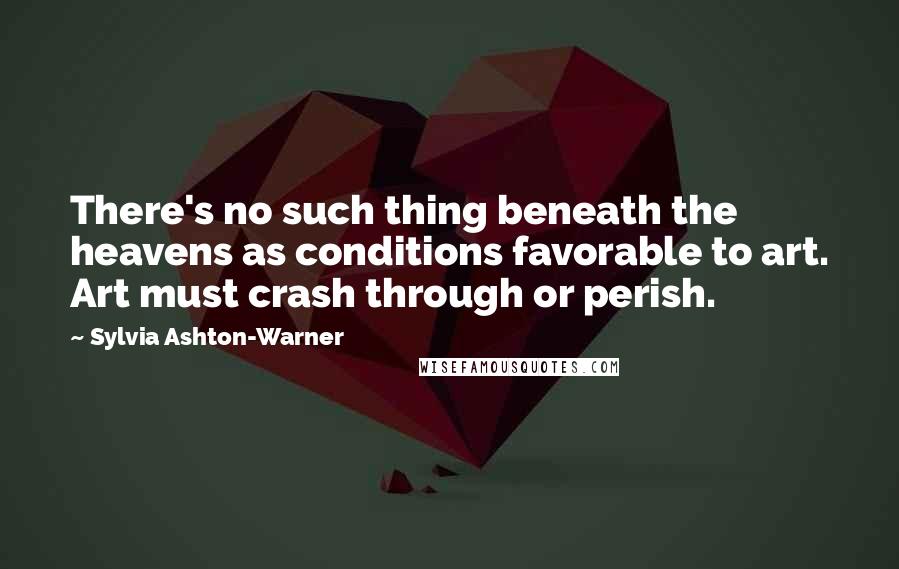 Sylvia Ashton-Warner quotes: There's no such thing beneath the heavens as conditions favorable to art. Art must crash through or perish.