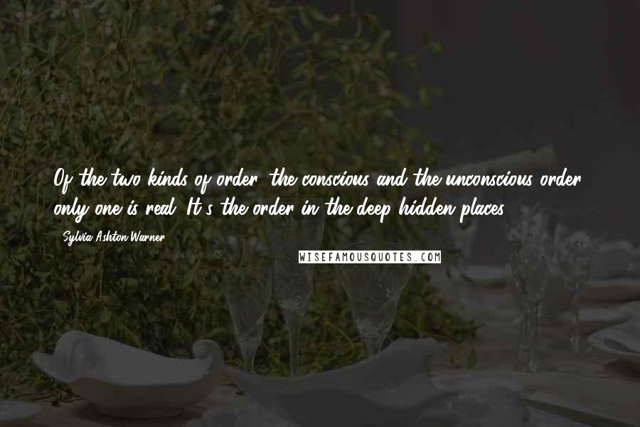 Sylvia Ashton-Warner quotes: Of the two kinds of order, the conscious and the unconscious order, only one is real. It's the order in the deep hidden places.